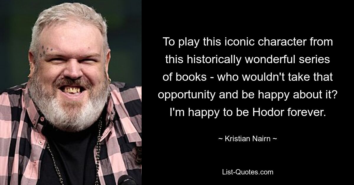 To play this iconic character from this historically wonderful series of books - who wouldn't take that opportunity and be happy about it? I'm happy to be Hodor forever. — © Kristian Nairn