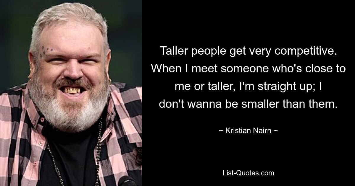 Taller people get very competitive. When I meet someone who's close to me or taller, I'm straight up; I don't wanna be smaller than them. — © Kristian Nairn