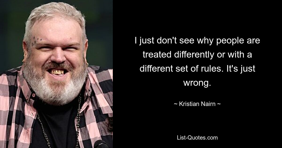 I just don't see why people are treated differently or with a different set of rules. It's just wrong. — © Kristian Nairn