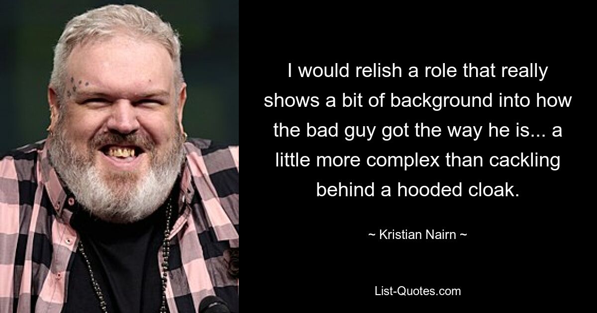 I would relish a role that really shows a bit of background into how the bad guy got the way he is... a little more complex than cackling behind a hooded cloak. — © Kristian Nairn