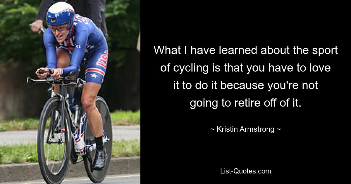 What I have learned about the sport of cycling is that you have to love it to do it because you're not going to retire off of it. — © Kristin Armstrong