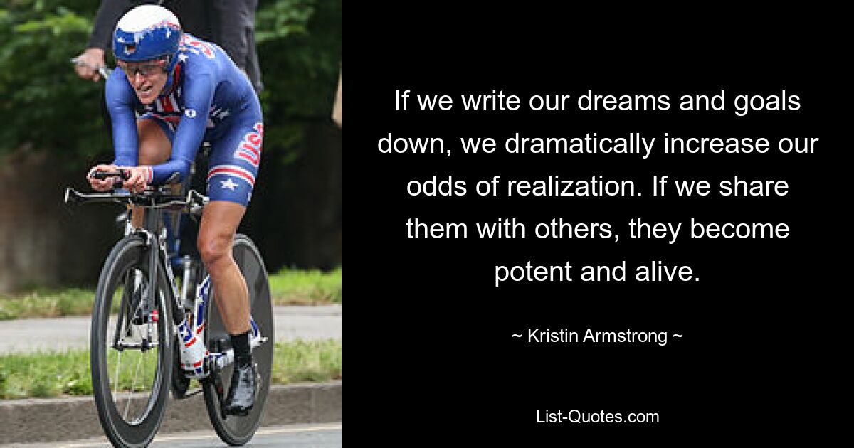 If we write our dreams and goals down, we dramatically increase our odds of realization. If we share them with others, they become potent and alive. — © Kristin Armstrong