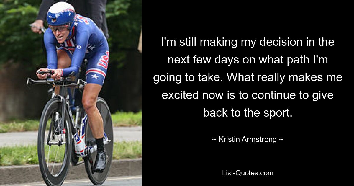 I'm still making my decision in the next few days on what path I'm going to take. What really makes me excited now is to continue to give back to the sport. — © Kristin Armstrong