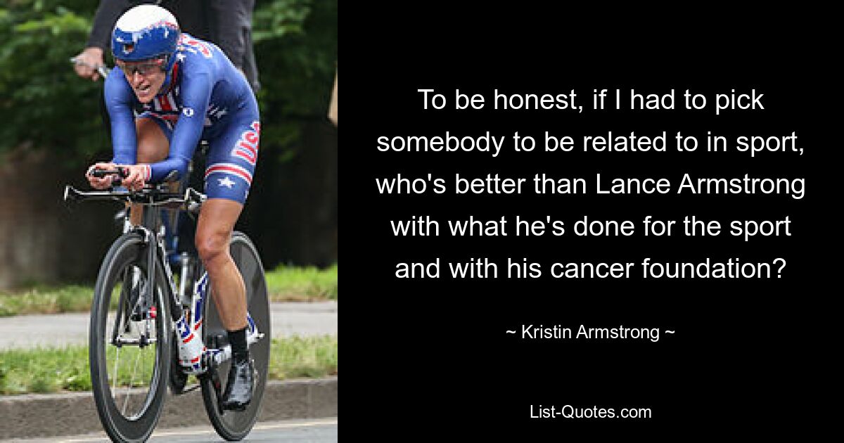 To be honest, if I had to pick somebody to be related to in sport, who's better than Lance Armstrong with what he's done for the sport and with his cancer foundation? — © Kristin Armstrong