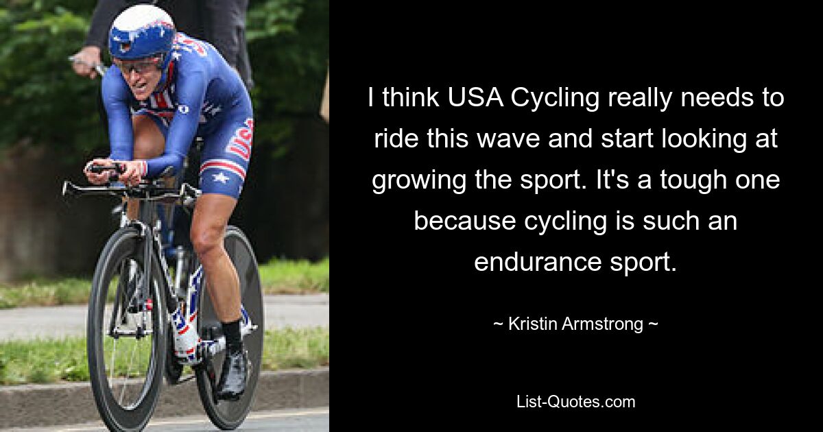 I think USA Cycling really needs to ride this wave and start looking at growing the sport. It's a tough one because cycling is such an endurance sport. — © Kristin Armstrong