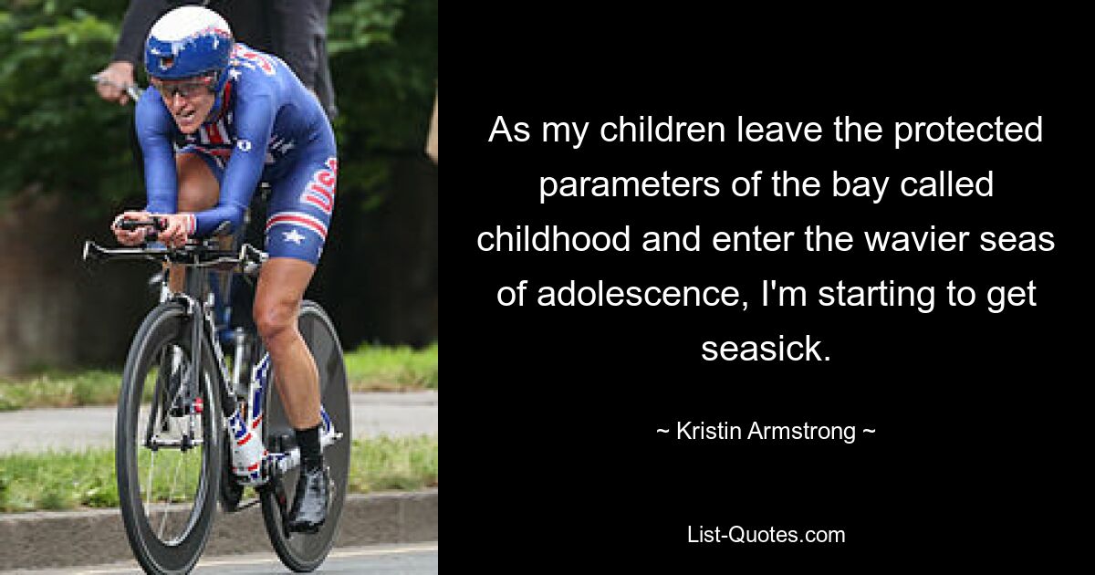 As my children leave the protected parameters of the bay called childhood and enter the wavier seas of adolescence, I'm starting to get seasick. — © Kristin Armstrong