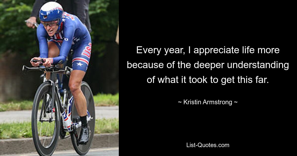 Every year, I appreciate life more because of the deeper understanding of what it took to get this far. — © Kristin Armstrong