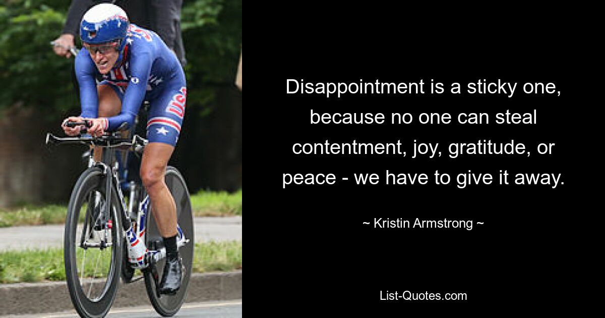 Disappointment is a sticky one, because no one can steal contentment, joy, gratitude, or peace - we have to give it away. — © Kristin Armstrong