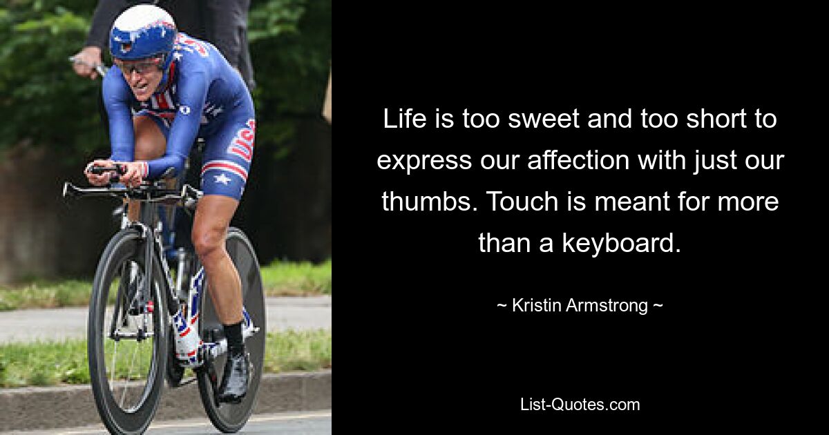 Life is too sweet and too short to express our affection with just our thumbs. Touch is meant for more than a keyboard. — © Kristin Armstrong