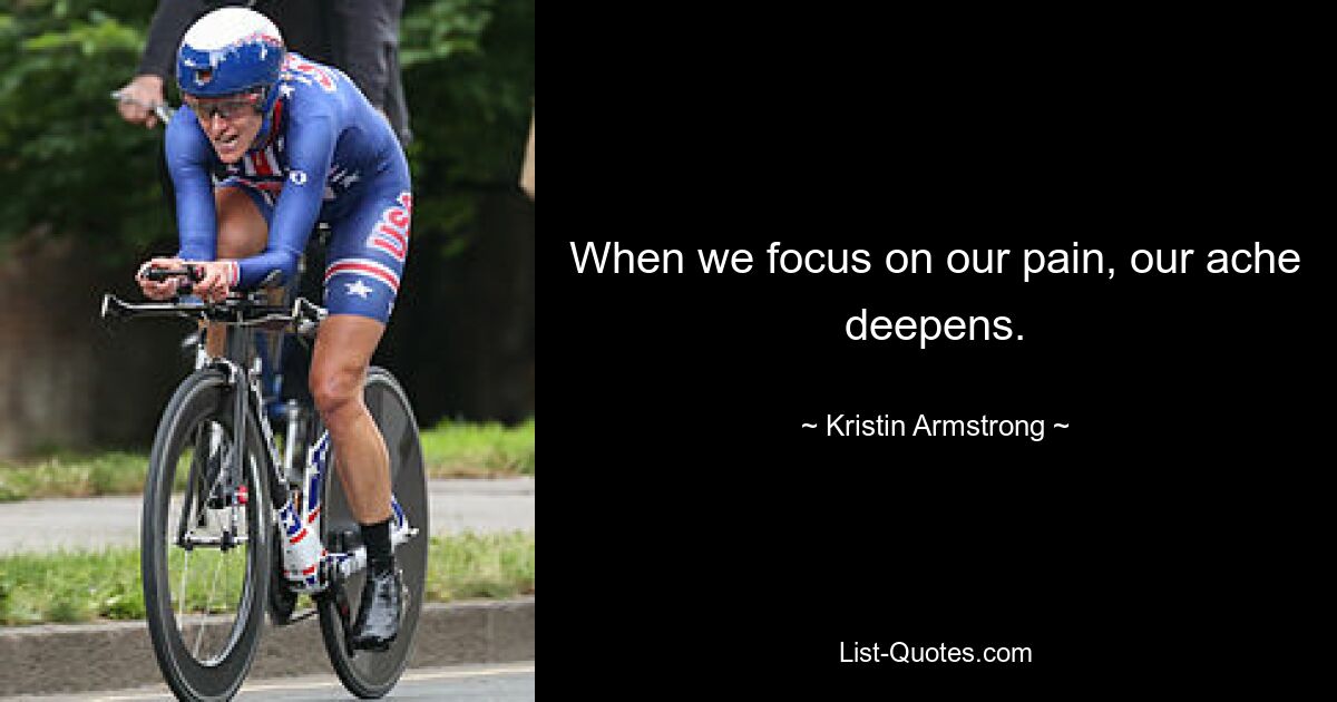 When we focus on our pain, our ache deepens. — © Kristin Armstrong