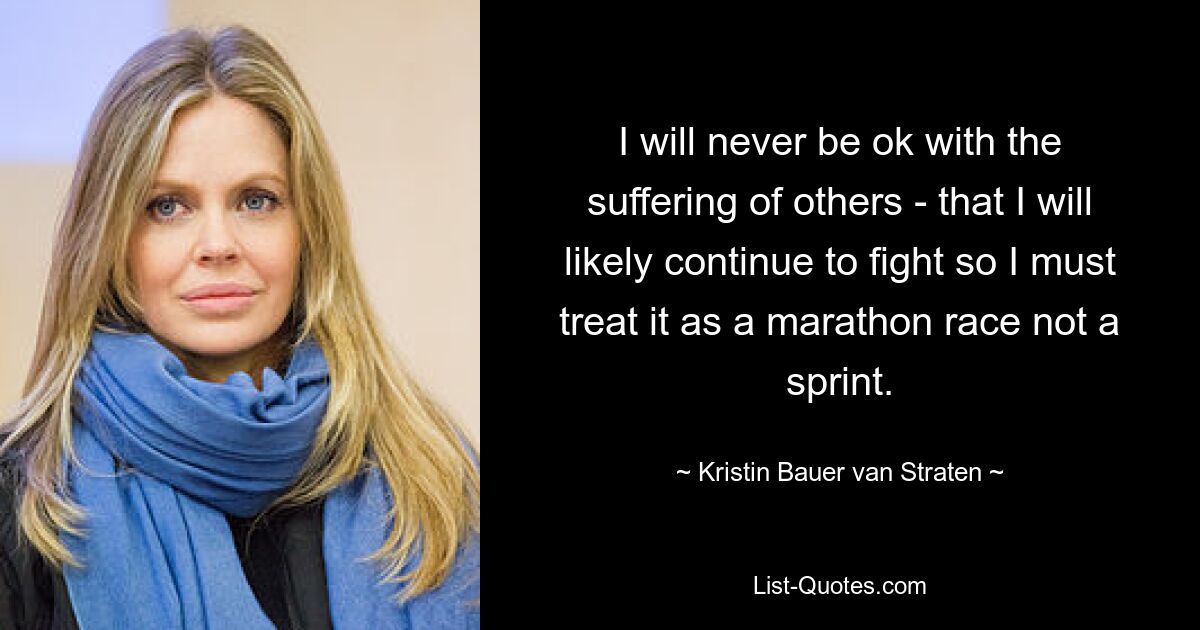 I will never be ok with the suffering of others - that I will likely continue to fight so I must treat it as a marathon race not a sprint. — © Kristin Bauer van Straten