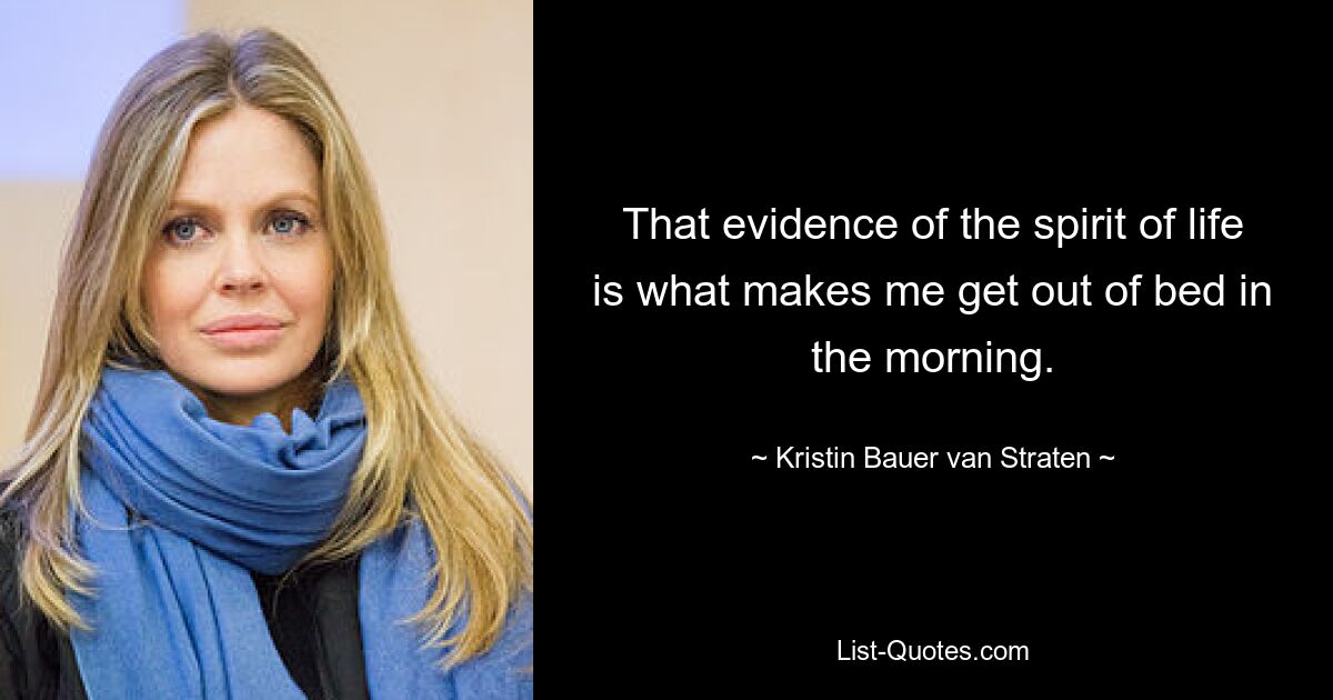 That evidence of the spirit of life is what makes me get out of bed in the morning. — © Kristin Bauer van Straten