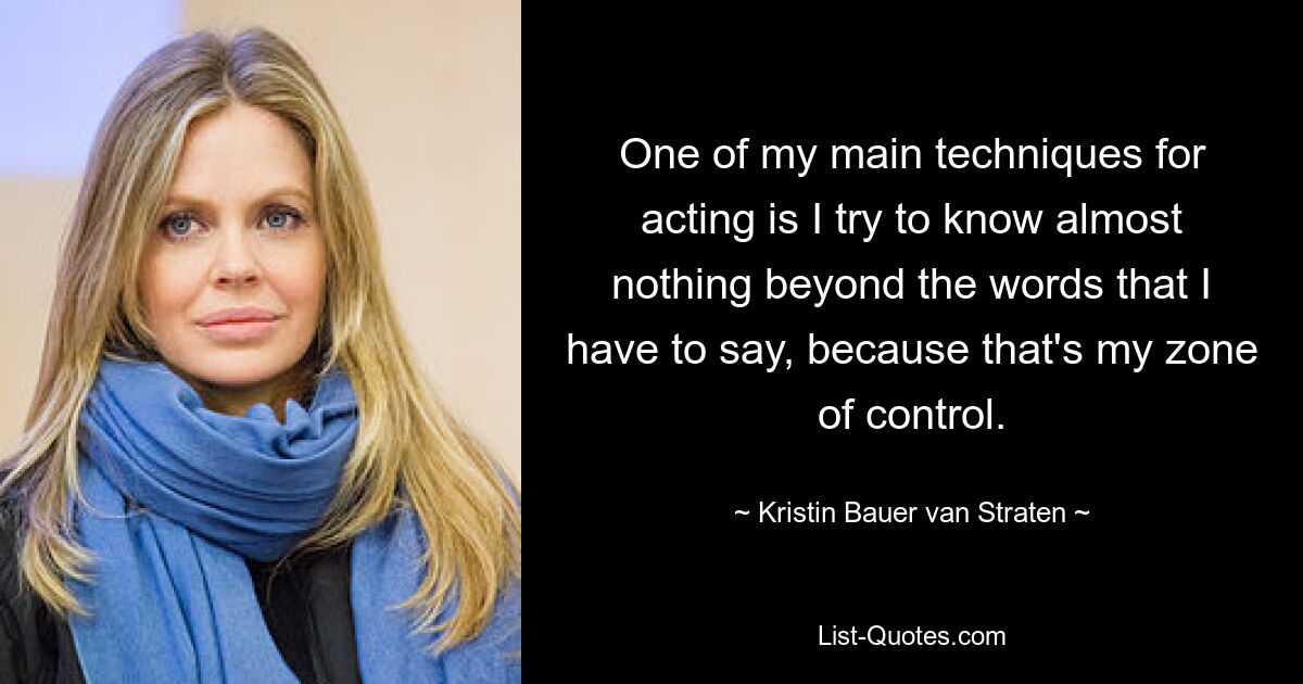 One of my main techniques for acting is I try to know almost nothing beyond the words that I have to say, because that's my zone of control. — © Kristin Bauer van Straten