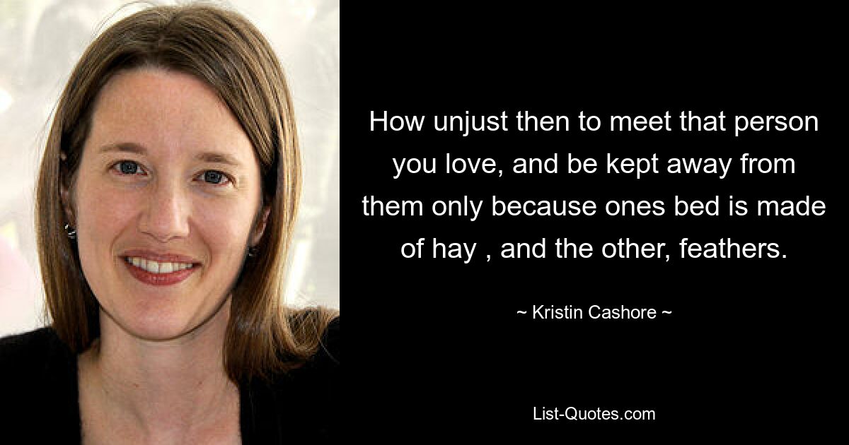 How unjust then to meet that person you love, and be kept away from them only because ones bed is made of hay , and the other, feathers. — © Kristin Cashore