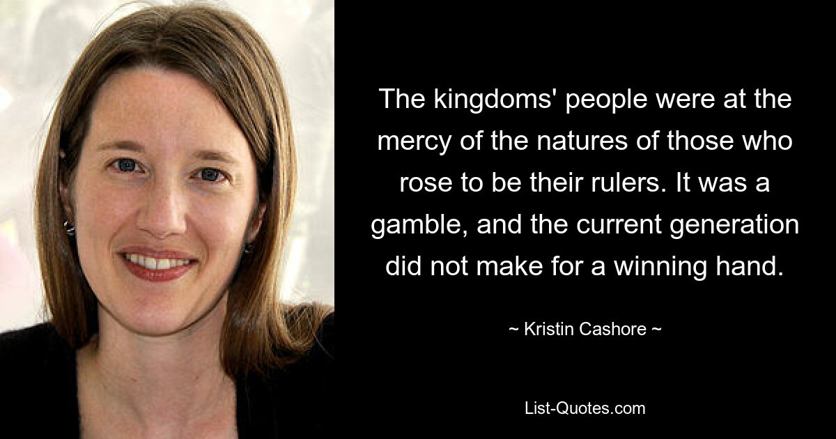 The kingdoms' people were at the mercy of the natures of those who rose to be their rulers. It was a gamble, and the current generation did not make for a winning hand. — © Kristin Cashore