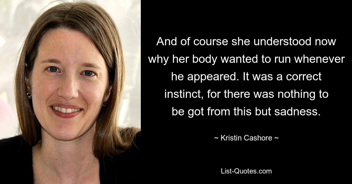 And of course she understood now why her body wanted to run whenever he appeared. It was a correct instinct, for there was nothing to be got from this but sadness. — © Kristin Cashore