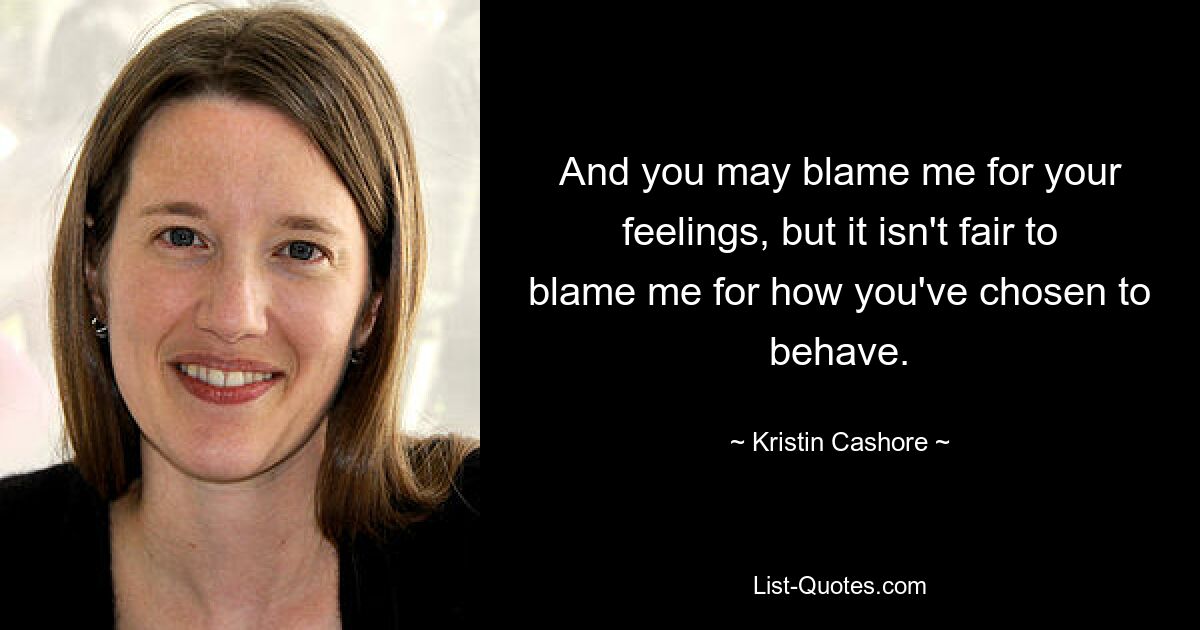 And you may blame me for your feelings, but it isn't fair to blame me for how you've chosen to behave. — © Kristin Cashore