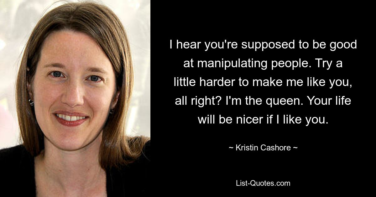 I hear you're supposed to be good at manipulating people. Try a little harder to make me like you, all right? I'm the queen. Your life will be nicer if I like you. — © Kristin Cashore