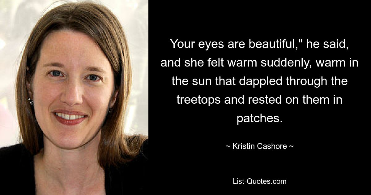 Your eyes are beautiful," he said, and she felt warm suddenly, warm in the sun that dappled through the treetops and rested on them in patches. — © Kristin Cashore