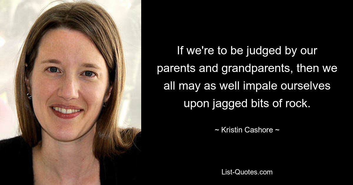 If we're to be judged by our parents and grandparents, then we all may as well impale ourselves upon jagged bits of rock. — © Kristin Cashore