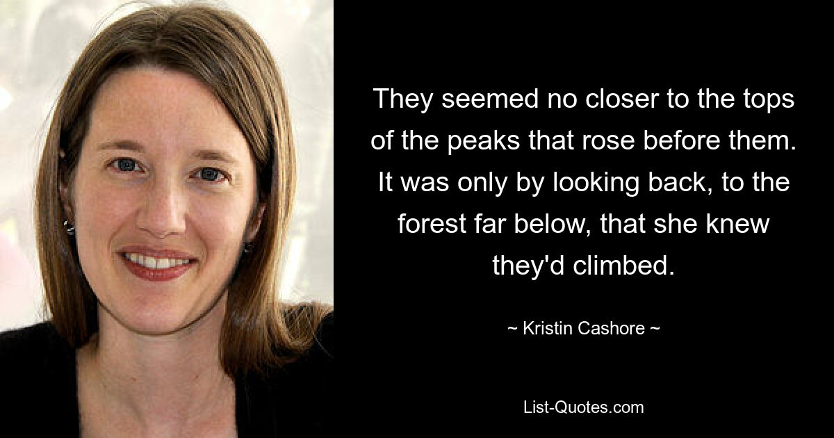 They seemed no closer to the tops of the peaks that rose before them. It was only by looking back, to the forest far below, that she knew they'd climbed. — © Kristin Cashore