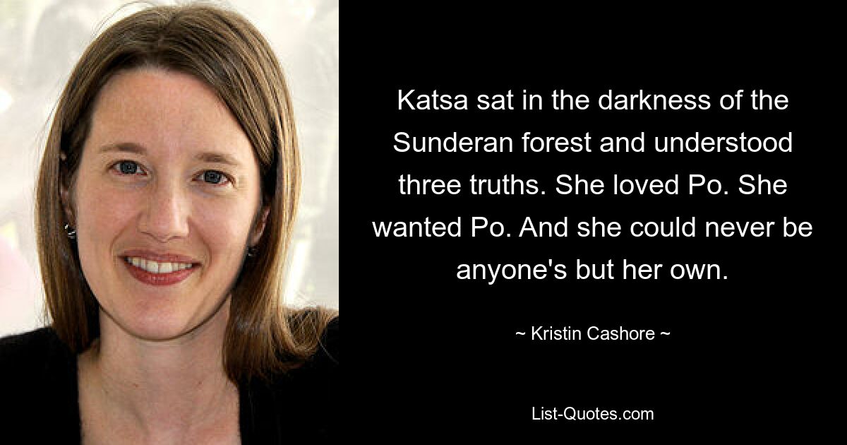 Katsa sat in the darkness of the Sunderan forest and understood three truths. She loved Po. She wanted Po. And she could never be anyone's but her own. — © Kristin Cashore