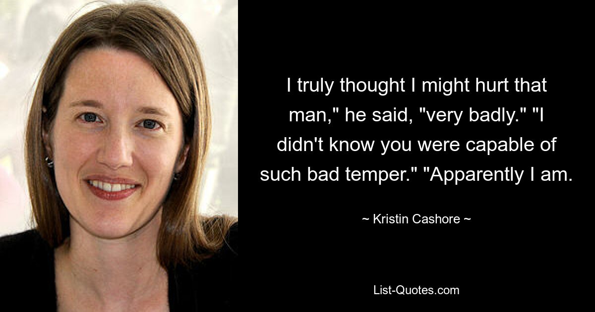 I truly thought I might hurt that man," he said, "very badly." "I didn't know you were capable of such bad temper." "Apparently I am. — © Kristin Cashore