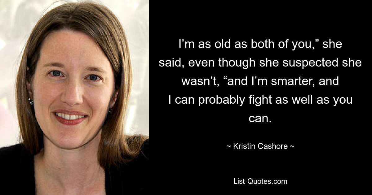 I’m as old as both of you,” she said, even though she suspected she wasn’t, “and I’m smarter, and I can probably fight as well as you can. — © Kristin Cashore