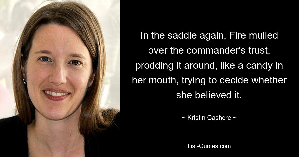 In the saddle again, Fire mulled over the commander's trust, prodding it around, like a candy in her mouth, trying to decide whether she believed it. — © Kristin Cashore