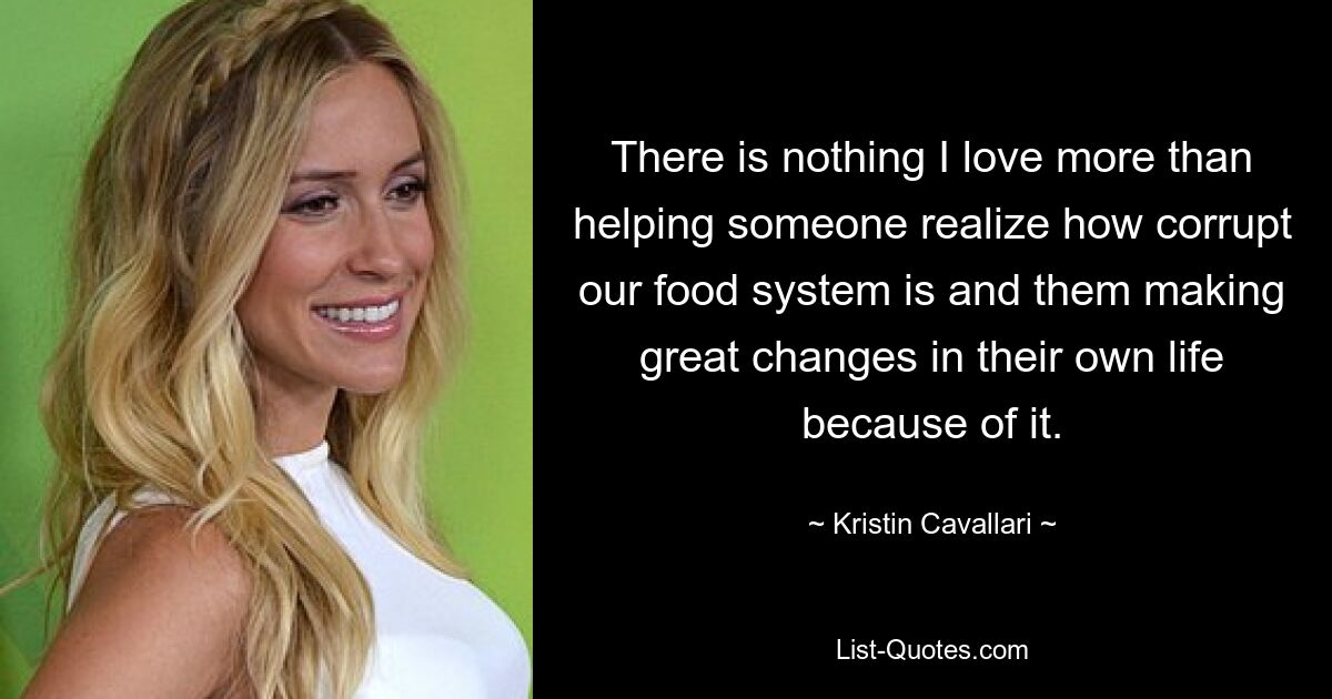 There is nothing I love more than helping someone realize how corrupt our food system is and them making great changes in their own life because of it. — © Kristin Cavallari