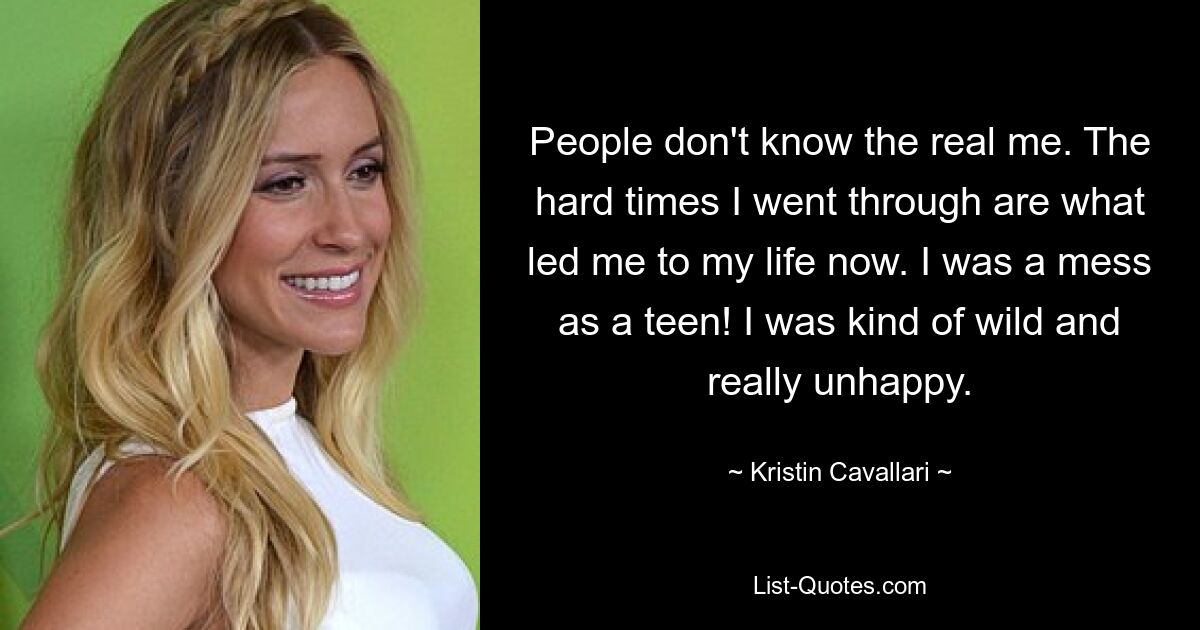 People don't know the real me. The hard times I went through are what led me to my life now. I was a mess as a teen! I was kind of wild and really unhappy. — © Kristin Cavallari