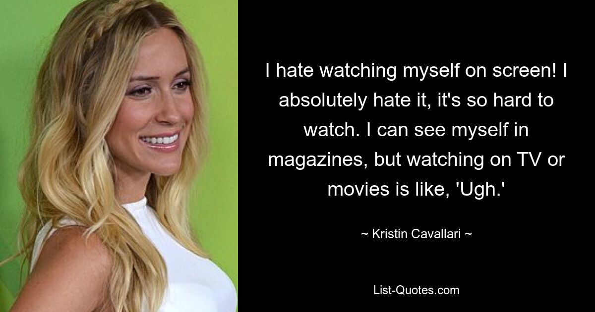 I hate watching myself on screen! I absolutely hate it, it's so hard to watch. I can see myself in magazines, but watching on TV or movies is like, 'Ugh.' — © Kristin Cavallari