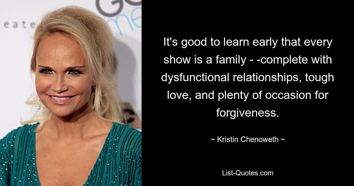 It's good to learn early that every show is a family - -complete with dysfunctional relationships, tough love, and plenty of occasion for forgiveness. — © Kristin Chenoweth