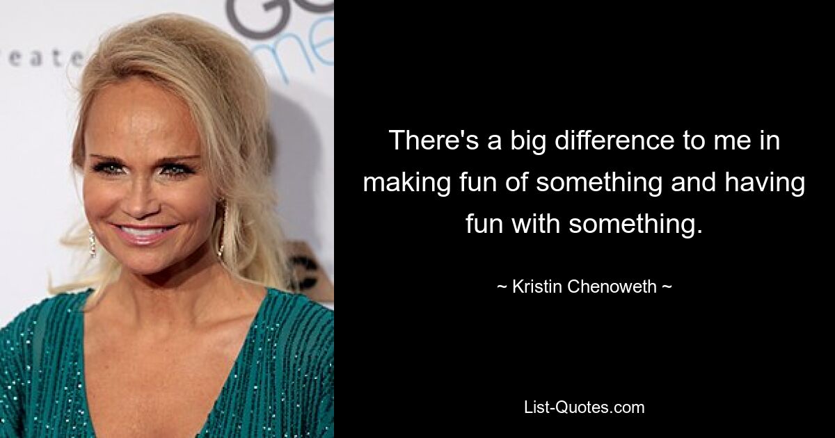 There's a big difference to me in making fun of something and having fun with something. — © Kristin Chenoweth