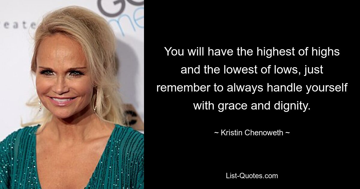 You will have the highest of highs and the lowest of lows, just remember to always handle yourself with grace and dignity. — © Kristin Chenoweth