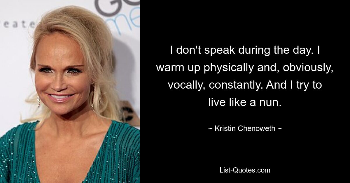 I don't speak during the day. I warm up physically and, obviously, vocally, constantly. And I try to live like a nun. — © Kristin Chenoweth