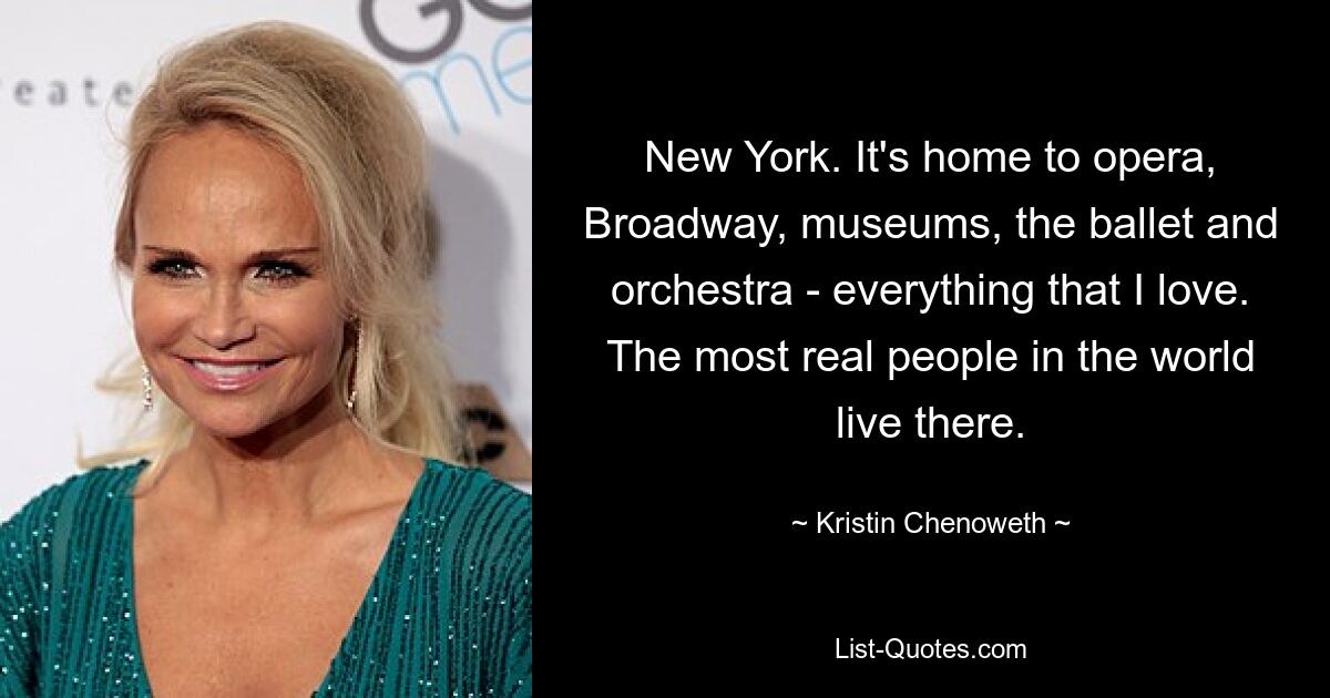 New York. It's home to opera, Broadway, museums, the ballet and orchestra - everything that I love. The most real people in the world live there. — © Kristin Chenoweth