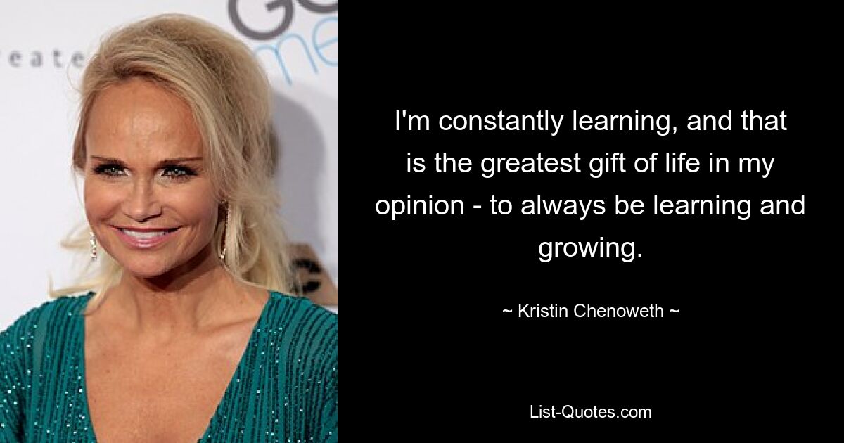 I'm constantly learning, and that is the greatest gift of life in my opinion - to always be learning and growing. — © Kristin Chenoweth