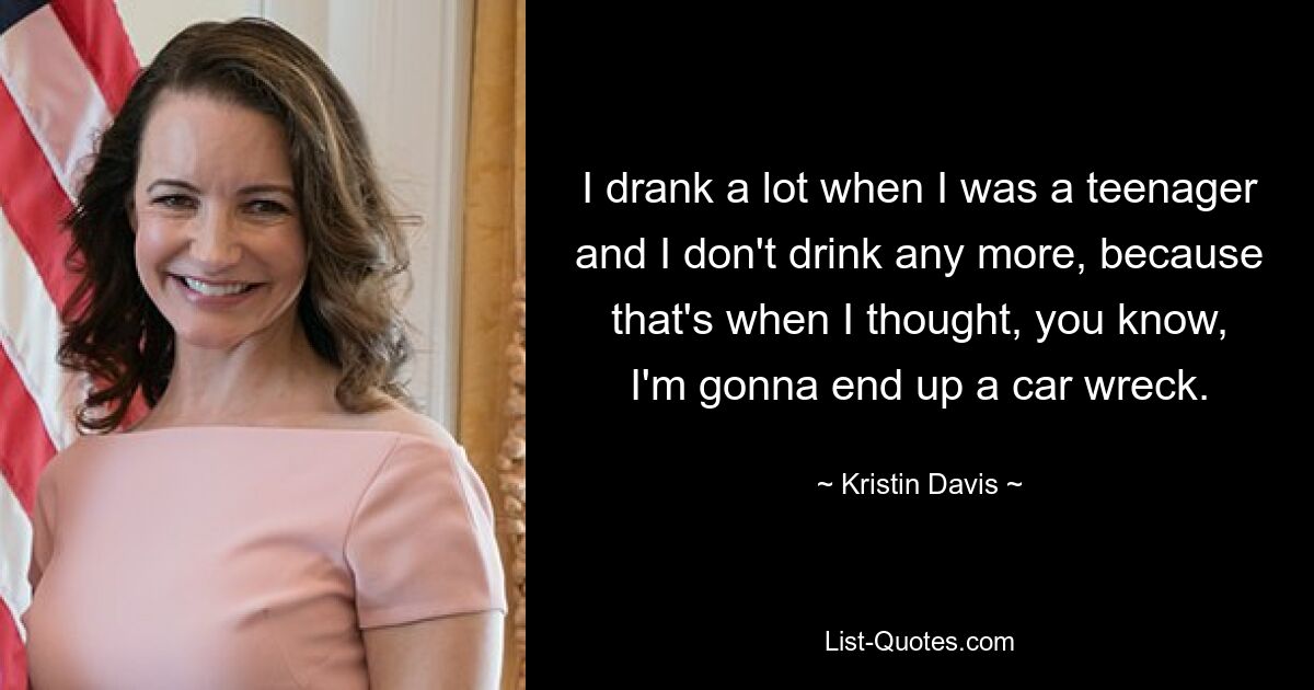 I drank a lot when I was a teenager and I don't drink any more, because that's when I thought, you know, I'm gonna end up a car wreck. — © Kristin Davis