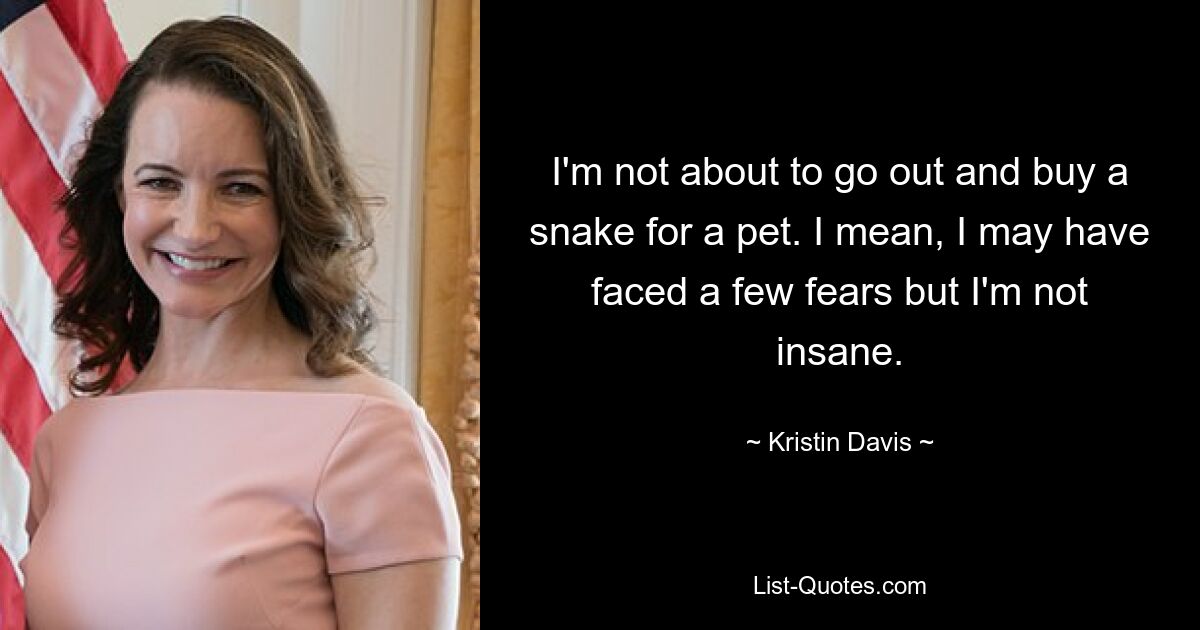 I'm not about to go out and buy a snake for a pet. I mean, I may have faced a few fears but I'm not insane. — © Kristin Davis