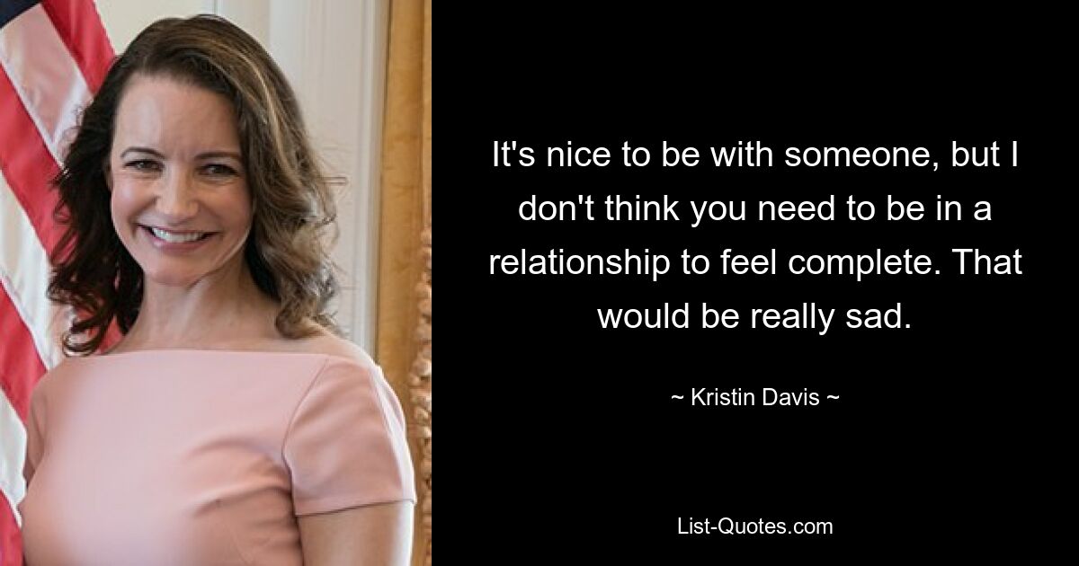 It's nice to be with someone, but I don't think you need to be in a relationship to feel complete. That would be really sad. — © Kristin Davis