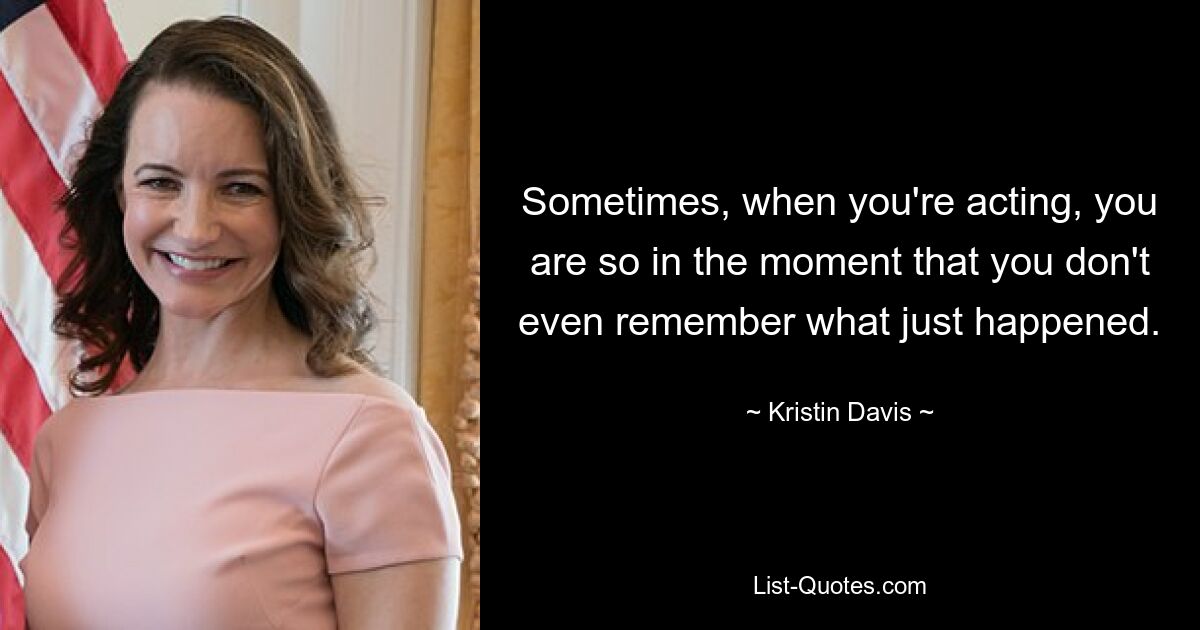 Sometimes, when you're acting, you are so in the moment that you don't even remember what just happened. — © Kristin Davis