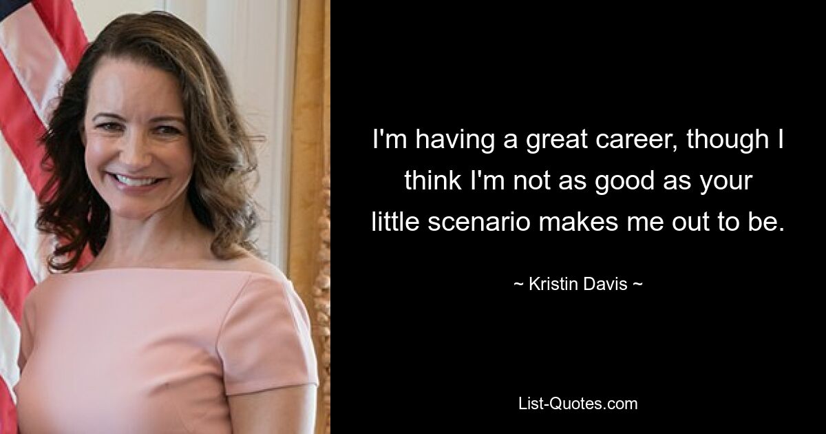 I'm having a great career, though I think I'm not as good as your little scenario makes me out to be. — © Kristin Davis