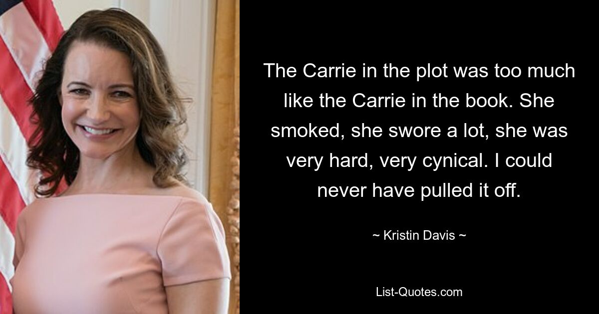 The Carrie in the plot was too much like the Carrie in the book. She smoked, she swore a lot, she was very hard, very cynical. I could never have pulled it off. — © Kristin Davis