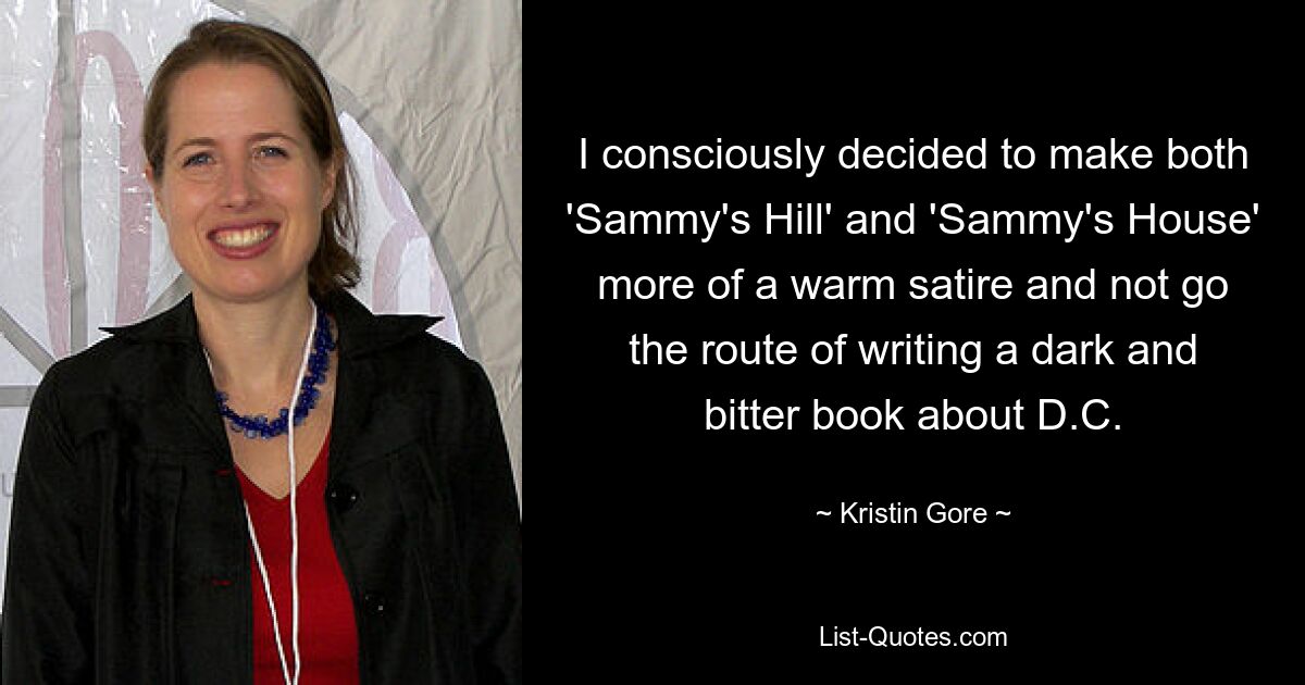 I consciously decided to make both 'Sammy's Hill' and 'Sammy's House' more of a warm satire and not go the route of writing a dark and bitter book about D.C. — © Kristin Gore