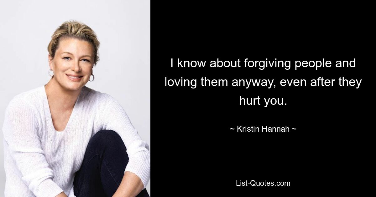 I know about forgiving people and loving them anyway, even after they hurt you. — © Kristin Hannah