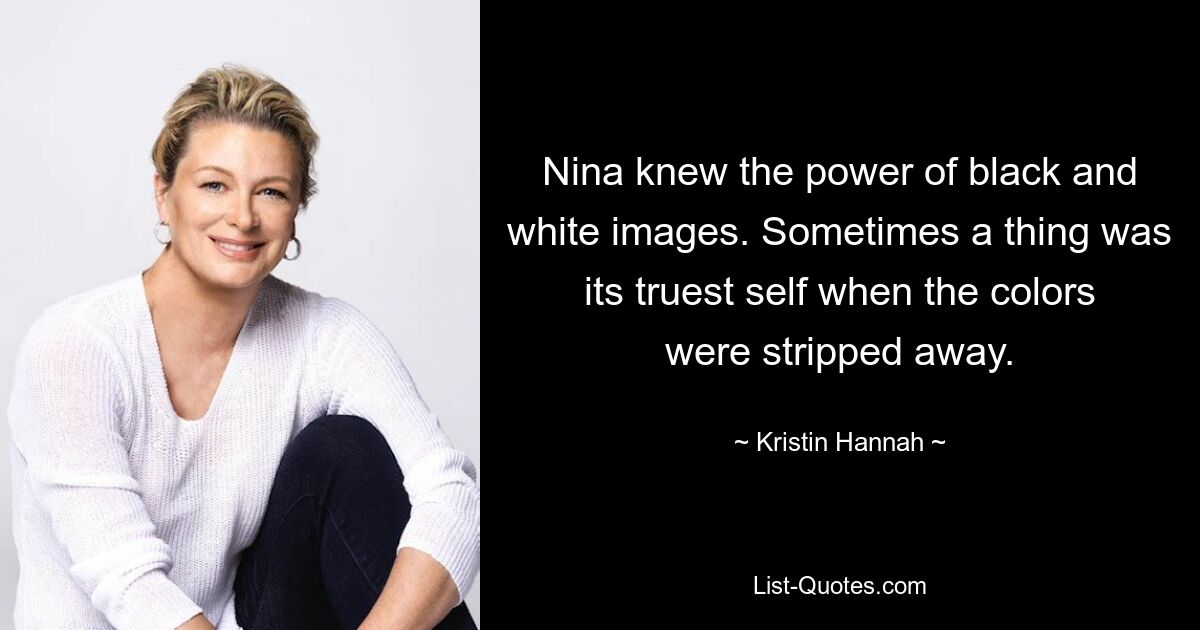 Nina knew the power of black and white images. Sometimes a thing was its truest self when the colors were stripped away. — © Kristin Hannah