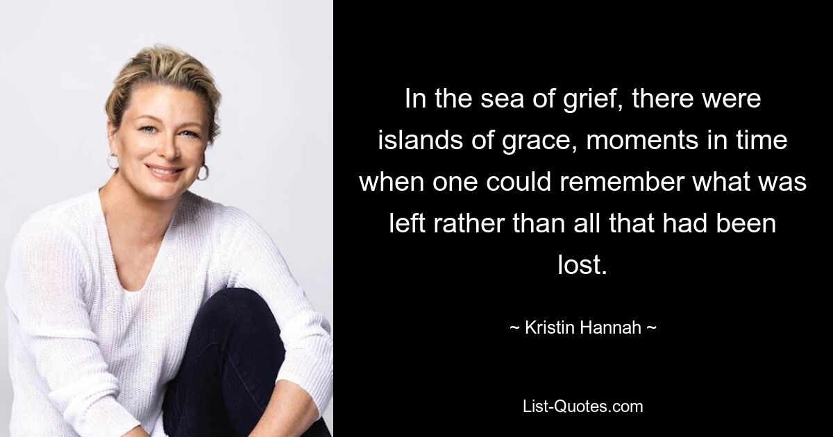 In the sea of grief, there were islands of grace, moments in time when one could remember what was left rather than all that had been lost. — © Kristin Hannah