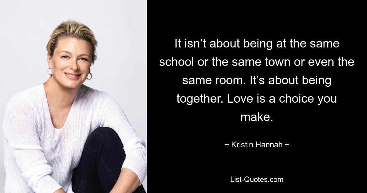 It isn’t about being at the same school or the same town or even the same room. It’s about being together. Love is a choice you make. — © Kristin Hannah