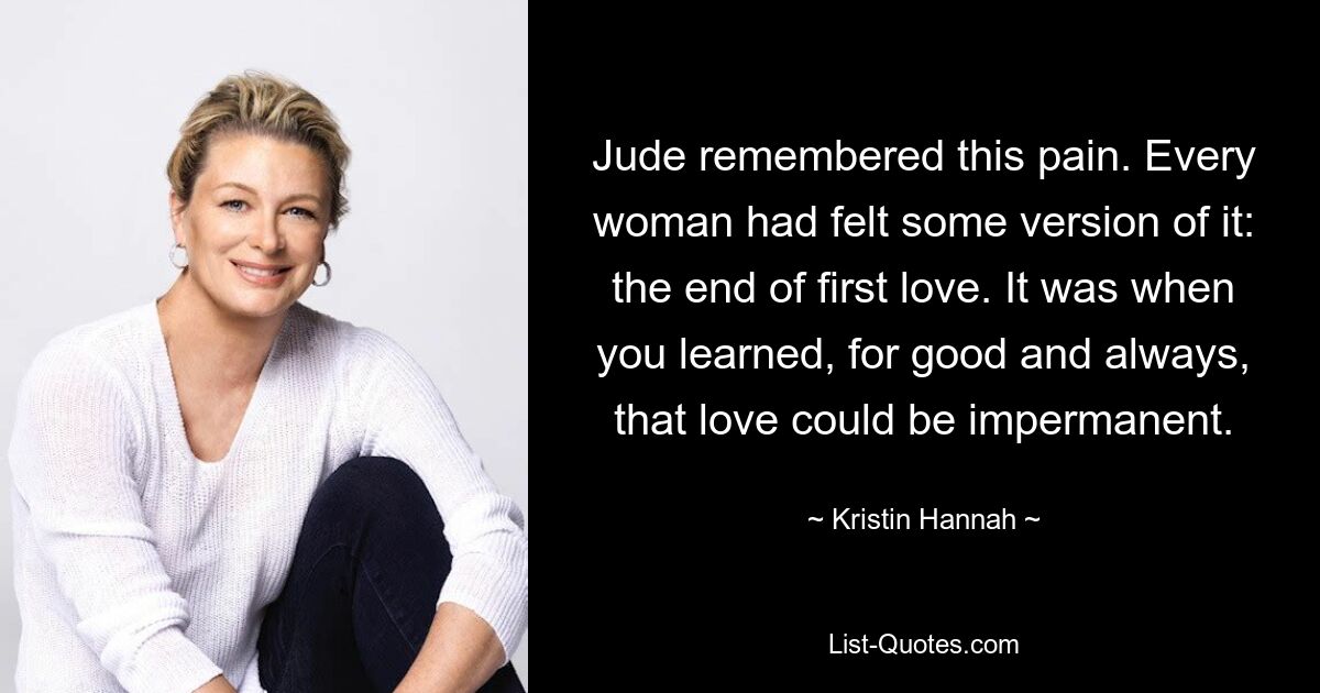 Jude remembered this pain. Every woman had felt some version of it: the end of first love. It was when you learned, for good and always, that love could be impermanent. — © Kristin Hannah